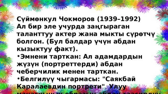 Сүймөнкул Чокморов (1939–1992) Ал бир эле учурда заңгыраган таланттуу актер жана мыкты сүрөтчү болгон. (Бул балдар үчүн абдан кызыктуу факт). Эмнени тарткан:  Ал адамдардын жүзүн (портреттерди) абдан чеберчилик менен тарткан. Белгилүү чыгармасы:  