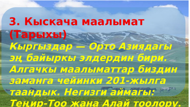 3. Кыскача маалымат (Тарыхы) Кыргыздар — Орто Азиядагы эң байыркы элдердин бири. Алгачкы маалыматтар биздин заманга чейинки 201-жылга таандык. Негизги аймагы: Теңир-Тоо жана Алай тоолору. 