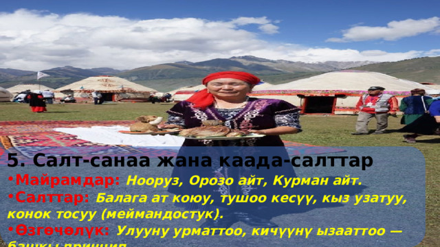 5. Салт-санаа жана каада-салттар Майрамдар:  Нооруз, Орозо айт, Курман айт. Салттар:  Балага ат коюу, тушоо кесүү, кыз узатуу, конок тосуу (меймандостук). Өзгөчөлүк:  Улууну урматтоо, кичүүнү ызааттоо — башкы принцип 