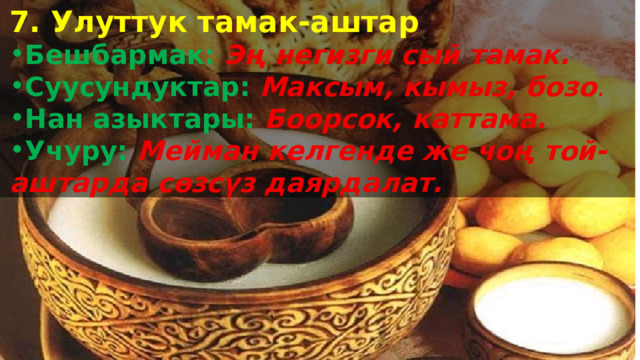 7. Улуттук тамак-аштар Бешбармак:  Эң негизги сый тамак. Суусундуктар:  Максым, кымыз, бозо . Нан азыктары:  Боорсок, каттама. Учуру:  Мейман келгенде же чоң той-аштарда сөзсүз даярдалат.  