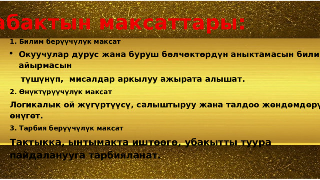 Сабактын максаттары:  1. Билим берүүчүлүк максат Окуучулар дурус жана буруш бөлчөктөрдүн аныктамасын билип, айырмасын  түшүнүп, мисалдар аркылуу ажырата алышат. 2. Өнүктүрүүчүлүк максат Логикалык ой жүгүртүүсү, салыштыруу жана талдоо жөндөмдөрү өнүгөт. 3. Тарбия берүүчүлүк максат Тактыкка, ынтымакта иштөөгө, убакытты туура пайдаланууга тарбияланат.  