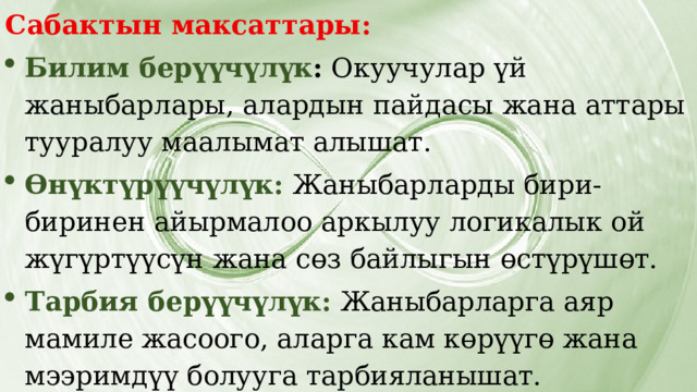 Сабактын максаттары: Билим берүүчүлүк : Окуучулар үй жаныбарлары, алардын пайдасы жана аттары тууралуу маалымат алышат. Өнүктүрүүчүлүк: Жаныбарларды бири-биринен айырмалоо аркылуу логикалык ой жүгүртүүсүн жана сөз байлыгын өстүрүшөт. Тарбия берүүчүлүк:  Жаныбарларга аяр мамиле жасоого, аларга кам көрүүгө жана мээримдүү болууга тарбияланышат. 