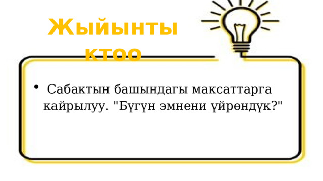 Жыйынтыктоо  Сабактын башындагы максаттарга кайрылуу. 