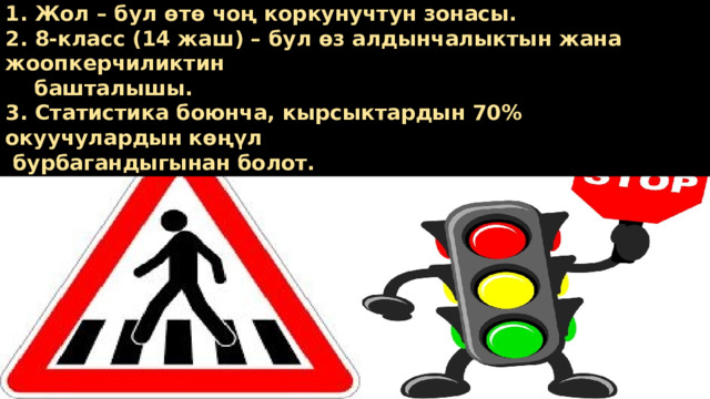 1. Жол – бул өтө чоң коркунучтун зонасы. 2. 8-класс (14 жаш) – бул өз алдынчалыктын жана жоопкерчиликтин  башталышы. 3. Статистика боюнча, кырсыктардын 70% окуучулардын көңүл  бурбагандыгынан болот. 