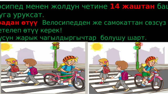 1. Велосипед менен жолдун четине 14 жаштан  баштап  чыгууга уруксат. 2. Зебрадан өтүү :  Велосипедден же самокаттан сөзсүз түшүп, жөө жетелеп өтүү керек! 3. Түнкүсүн жарык чагылдыргычтар болушу шарт. 