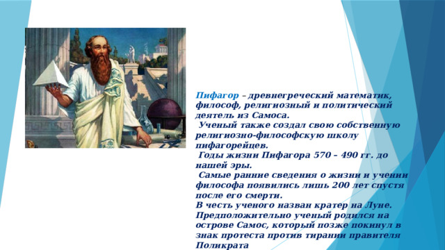 Пифагор – древнегреческий математик, философ, религиозный и политический деятель из Самоса.  Ученый также создал свою собственную религиозно-философскую школу пифагорейцев.  Годы жизни Пифагора 570 – 490 гг. до нашей эры.  Самые ранние сведения о жизни и учении философа появились лишь 200 лет спустя после его смерти. В честь ученого назван кратер на Луне. Предположительно ученый родился на острове Самос, который позже покинул в знак протеста против тирании правителя Поликрата  
