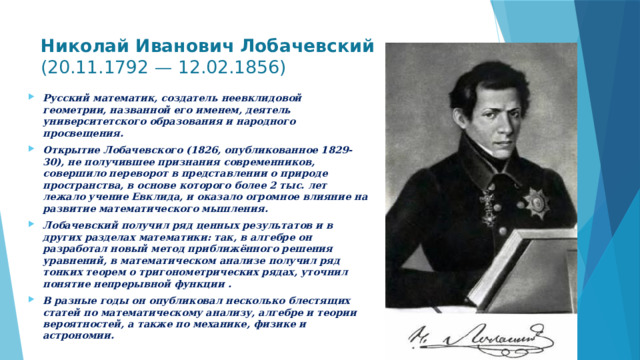 Николай Иванович Лобачевский (20.11.1792 — 12.02.1856)   Русский математик, создатель неевклидовой геометрии, названной его именем, деятель университетского образования и народного просвещения. Открытие Лобачевского (1826, опубликованное 1829-30), не получившее признания современников, совершило переворот в представлении о природе пространства, в основе которого более 2 тыс. лет лежало учение Евклида, и оказало огромное влияние на развитие математического мышления. Лобачевский получил ряд ценных результатов и в других разделах математики: так, в алгебре он разработал новый метод приближённого решения уравнений, в математическом анализе получил ряд тонких теорем о тригонометрических рядах, уточнил понятие непрерывной функции . В разные годы он опубликовал несколько блестящих статей по математическому анализу, алгебре и теории вероятностей, а также по механике, физике и астрономии.  