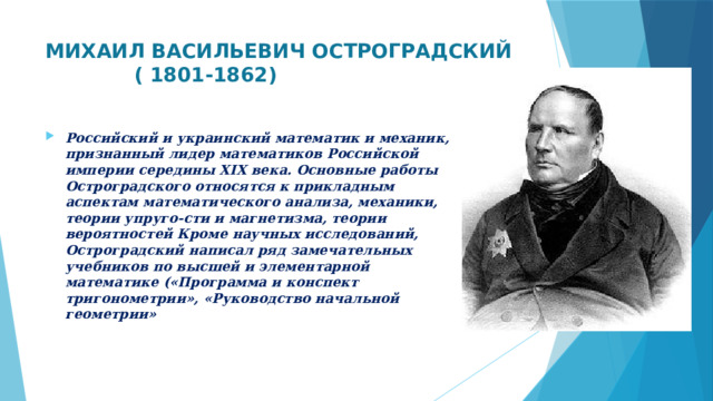 МИХАИЛ ВАСИЛЬЕВИЧ ОСТРОГРАДСКИЙ  ( 1801-1862)   Российский и украинский математик и механик, признанный лидер математиков Российской империи середины XIX века. Основные работы Остроградского относятся к прикладным аспектам математического анализа, механики, теории упруго-сти и магнетизма, теории вероятностей Кроме научных исследований, Остроградский написал ряд замечательных учебников по высшей и элементарной математике («Программа и конспект тригонометрии», «Руководство начальной геометрии»  