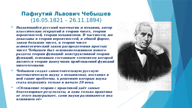  Пафнутий Львович Чебышев   (16.05.1821 – 26.11.1894)   Выдающийся русский математик и механик, автор классических открытий в теории чисел, теории вероятностей, теории механизмов. В частности, им доказаны в теории вероятностей, в общей форме, закон больших чисел, в теории чисел асимптотический закон распределения простых чисел Чебышев был основоположником нового раздела теории функций: конструктивной теории функций, основным составным элементом которой является теория наилучших приближений функций многочленами. Чебышев создал самостоятельную русскую математическую науку о механизмах, поставил в ней такие проблемы, к решению которых наука стала подходить только в начале 20 века. «Сближение теории с практикой даёт самые благотворные результаты, и одна только практика от этого выигрывает, сами науки развиваются под влиянием её»  