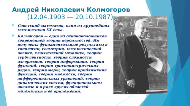 Андрей Николаевич Колмогоров (12.04.1903 — 20.10.1987)   Советский математик, один из крупнейших математиков ХХ века. Колмогоров — один из основоположников современной теории вероятностей. Им получены фундаментальные результаты в топологии, геометрии, математической логике, классической механике, теории турбулентности, теории сложности алгоритмов, теории информации, теории функций, теории тригонометрических рядов, теории меры, теории приближения функций, теории множеств, теории дифференциальных уравнений, теории динамических систем, функциональном анализе и в ряде других областей математики и её приложений. 