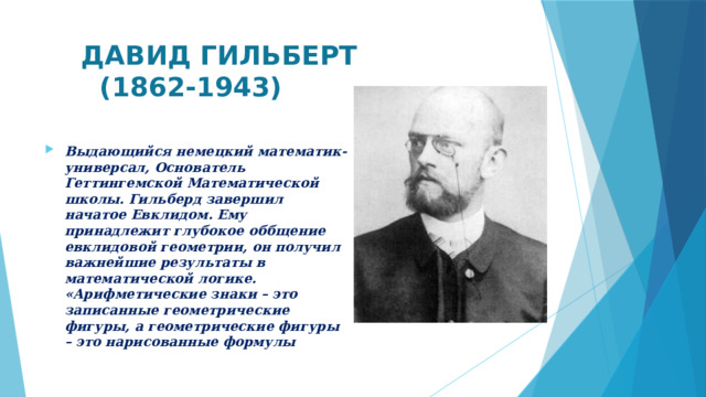 ДАВИД ГИЛЬБЕРТ  (1862-1943) Выдающийся немецкий математик-универсал, Основатель Геттингемской Математической школы. Гильберд завершил начатое Евклидом. Ему принадлежит глубокое оббщение евклидовой геометрии, он получил важнейшие результаты в математической логике. «Арифметические знаки – это записанные геометрические фигуры, а геометрические фигуры – это нарисованные формулы  
