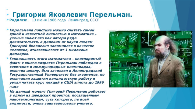     Родился:  13 июня 1966 года Ленинград , СССР  Перельмана поистине можно считать самой яркой и известной личностью в математике – ученые знают его как автора ряда доказательств, а далеким от науки людям Григорий Яковлевич запомнился в качестве человека, отказавшегося от 1 миллиона долларов. Гениальность этого математика – неоспоримый факт: с юного возраста Перельман побеждал в советских и международных олимпиадах, окончив школу, был зачислен в Ленинградский Государственный Университет без экзаменов, по окончании защитил кандидатскую работу и уехал читать курс лекций в США вплоть до 1996 года На данный момент Григорий Перельман работает в одном из шведских проектов, посвященным нанотехнологиям, суть которого, по всей видимости, очень заинтересовала ученого. Григории Яковлевич Перельман.    