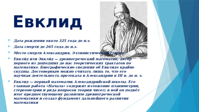 Евклид Дата рождения около 325 года до н.э. Дата смерти до 265 года до н.э. Место смерти Александрия, Эллинистический Египет Евкли́д или Эвкли́д — древнегреческий математик, автор первого из дошедших до нас теоретических трактатов по математике. Биографические сведения об Евклиде крайне скудны. Достоверным можно считать лишь то, что его научная деятельность протекала в Александрии в III в. до н. э. Евклид — первый математик Александрийской школы. Его главная работа «Начала» содержит изложение планиметрии, стереометрии и ряда вопросов теории чисел; в ней он подвёл итог предшествующему развитию древнегреческой математики и создал фундамент дальнейшего развития математики 