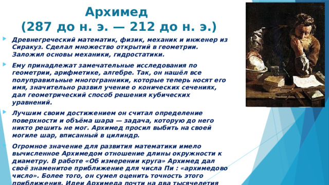  Архимед  (287 до н. э. — 212 до н. э.) Древнегреческий математик, физик, механик и инженер из Сиракуз. Сделал множество открытий в геометрии. Заложил основы механики, гидростатики. Ему принадлежат замечательные исследования по геометрии, арифметике, алгебре. Так, он нашёл все полуправильные многогранники, которые теперь носят его имя, значительно развил учение о конических сечениях, дал геометрический способ решения кубических уравнений. Лучшим своим достижением он считал определение поверхности и объёма шара — задача, которую до него никто решить не мог. Архимед просил выбить на своей могиле шар, вписанный в цилиндр.  Огромное значение для развития математики имело вычисленное Архимедом отношение длины окружности к диаметру. В работе «Об измерении круга» Архимед дал своё знаменитое приближение для числа Пи : «архимедово число». Более того, он сумел оценить точность этого приближения. Идеи Архимеда почти на два тысячелетия опередили своё время. Только в XVII веке учёные смогли продолжить и развить труды великого греческого математика.   