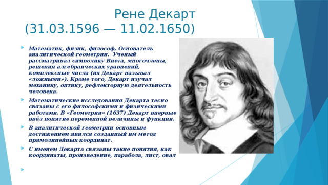  Рене Декарт  (31.03.1596 — 11.02.1650)   Математик, физик, философ. Основатель аналитической геометрии. Ученый рассматривал символику Виета, многочлены, решения алгебраических уравнений, комплексные числа (их Декарт называл «ложными»). Кроме того, Декарт изучал механику, оптику, рефлекторную деятельность человека. Математические исследования Декарта тесно связаны с его философскими и физическими работами. В «Геометрии» (1637) Декарт впервые ввёл понятие переменной величины и функции. В аналитической геометрии основным достижением явился созданный им метод прямолинейных координат. С именем Декарта связаны такие понятия, как координаты, произведение, парабола, лист, овал   