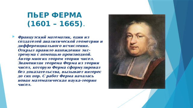  ПЬЕР ФЕРМА  (1601 – 1665) . Французский математик, один из создателей аналитической геометрии и дифференциального исчисления. Открыл правило нахождения экс-тремума с помощью производной. Автор многих теорем теории чисел. Знаменитая теорема Ферма из теории чисел, которую Ферма сформулировал без доказательства, вызывает интерес до сих пор. С работ Ферма началась новая математическая наука-теория чисел.   