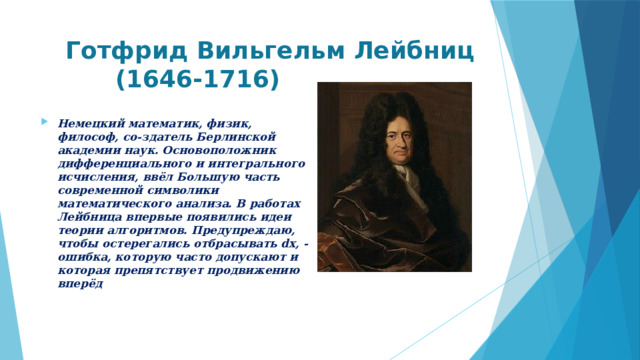  Готфрид Вильгельм Лейбниц  (1646-1716) Немецкий математик, физик, философ, со-здатель Берлинской академии наук. Основоположник дифференциального и интегрального исчисления, ввёл Большую часть современной символики математического анализа. В работах Лейбница впервые появились идеи теории алгоритмов. Предупреждаю, чтобы остерегались отбрасывать dx, - ошибка, которую часто допускают и которая препятствует продвижению вперёд   