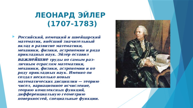  ЛЕОНАРД ЭЙЛЕР  (1707-1783) Российский, немецкий и швейцарский математик, внёсший значительный вклад в развитие математики, механики, физики, астрономии и ряда прикладных наук. Эйлер оставил важнейшие труды по самым раз-личным отраслям математики, механики, физики, астрономии и по ряду прикладных наук. Именно он создал несколько новых математических дисциплин — теорию чисел, вариационное исчисление, теорию комплексных функций, дифференциальную геометрию поверхностей, специальные функции.  