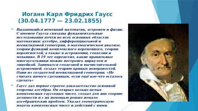  Иоганн Карл Фридрих Гаусс  (30.04.1777 — 23.02.1855)   Выдающийся немецкий математик, астроном и физик. С именем Гаусса связаны фундаментальные исследования почти во всех основных областях математики: алгебре, дифференциальной и неевклидовой геометрии, в математическом анализе, теории функций комплексного переменного, теории вероятностей, а также в астрономии, геодезии и механике. В 19 лет определил, какие правильные многоугольники можно построить циркулем и линейкой. Занимался геодезией и вычислительной астрономией. создал теорию кривых поверхностей. Один из создателей неевклидовой геометрии. «Не считать ничего сделанным, если ещё кое-что осталось сделать» Гаусс дал первое строгое доказательство основной теоремы алгебры. Он открыл кольцо целых комплексных гауссовых чисел, создал для них теорию делимости и с их помощью решил немало алгебраических проблем. Указал геометрическую модель комплексных чисел и действий с ними.   