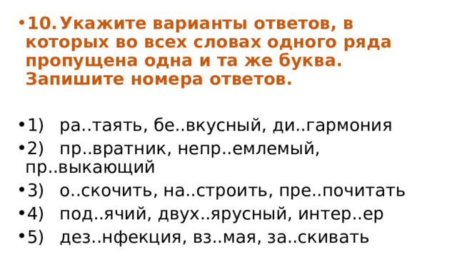 10.  Укажите варианты ответов, в которых во всех словах одного ряда пропущена одна и та же буква. Запишите номера ответов. 1)  ра..таять, бе..вкусный, ди..гармония 2)  пр..вратник, непр..емлемый, пр..выкающий 3)  о..скочить, на..строить, пре..почитать 4)  под..ячий, двух..ярусный, интер..ер 5)  дез..нфекция, вз..мая, за..скивать 