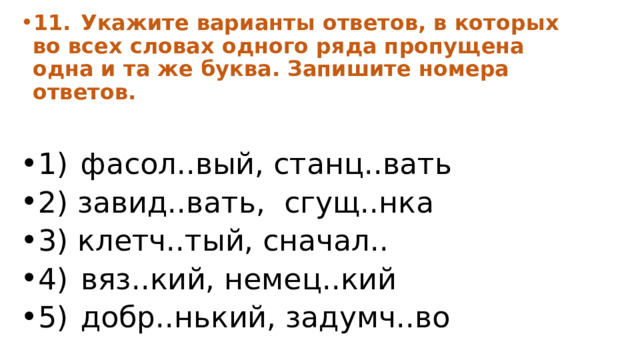 11.  Укажите варианты ответов, в которых во всех словах одного ряда пропущена одна и та же буква. Запишите номера ответов.  1)  фасол..вый, станц..вать 2) завид..вать, сгущ..нка 3) клетч..тый, сначал.. 4)  вяз..кий, немец..кий 5)  добр..нький, задумч..во 