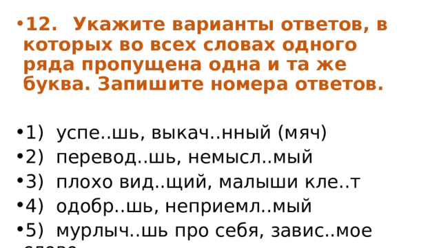 12.  Укажите варианты ответов, в которых во всех словах одного ряда пропущена одна и та же буква. Запишите номера ответов.  1)  успе..шь, выкач..нный (мяч) 2)  перевод..шь, немысл..мый 3)  плохо вид..щий, малыши кле..т 4)  одобр..шь, неприемл..мый 5)  мурлыч..шь про себя, завис..мое слово 