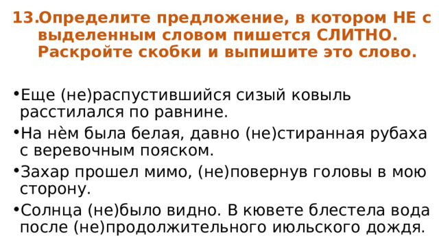 Определите предложение, в котором НЕ с выделенным словом пишется СЛИТНО. Раскройте скобки и выпишите это слово.  Еще (не)распустившийся сизый ковыль расстилался по равнине. На нѐм была белая, давно (не)стиранная рубаха с веревочным пояском. Захар прошел мимо, (не)повернув головы в мою сторону. Солнца (не)было видно. В кювете блестела вода после (не)продолжительного июльского дождя. 