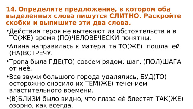 14.  Определите предложение, в котором оба выделенных слова пишутся СЛИТНО. Раскройте скобки и выпишите эти два слова. Действия героя не вытекают из обстоятельств и в ТО(ЖЕ) время (ПО)ЧЕЛОВЕЧЕСКИ понятны. Алина направилась к матери, та ТО(ЖЕ) пошла ей (НА)ВСТРЕЧУ. Тропа была ГДЕ(ТО) совсем рядом: шаг, (ПОЛ)ШАГА от неѐ. Все звуки большого города удалялись, БУД(ТО) осторожно сносило их ТЕМ(ЖЕ) течением властительного времени. (В)БЛИЗИ было видно, что глаза еѐ блестят ТАК(ЖЕ) озорно, как всегда. 