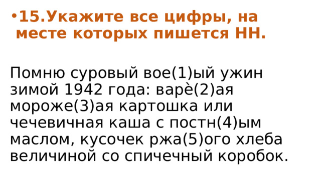 15.Укажите все цифры, на месте которых пишется НН.  Помню суровый вое(1)ый ужин зимой 1942 года: варѐ(2)ая мороже(3)ая картошка или чечевичная каша с постн(4)ым маслом, кусочек ржа(5)ого хлеба величиной со спичечный коробок. 