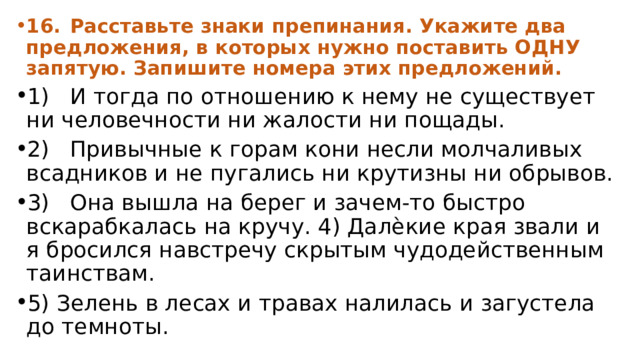 16.  Расставьте знаки препинания. Укажите два предложения, в которых нужно поставить ОДНУ запятую. Запишите номера этих предложений. 1)  И тогда по отношению к нему не существует ни человечности ни жалости ни пощады. 2)  Привычные к горам кони несли молчаливых всадников и не пугались ни крутизны ни обрывов. 3)  Она вышла на берег и зачем-то быстро вскарабкалась на кручу. 4) Далѐкие края звали и я бросился навстречу скрытым чудодейственным таинствам. 5) Зелень в лесах и травах налилась и загустела до темноты. 