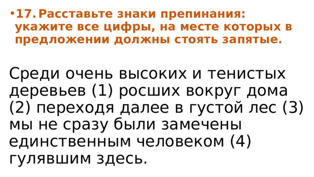 17.  Расставьте знаки препинания: укажите все цифры, на месте которых в предложении должны стоять запятые.  Среди очень высоких и тенистых деревьев (1) росших вокруг дома (2) переходя далее в густой лес (3) мы не сразу были замечены единственным человеком (4) гулявшим здесь. 