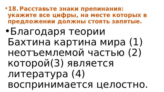 18.  Расставьте знаки препинания: укажите все цифры, на месте которых в предложении должны стоять запятые. Благодаря теории Бахтина картина мира (1) неотъемлемой частью (2) которой(3) является литература (4) воспринимается целостно. 