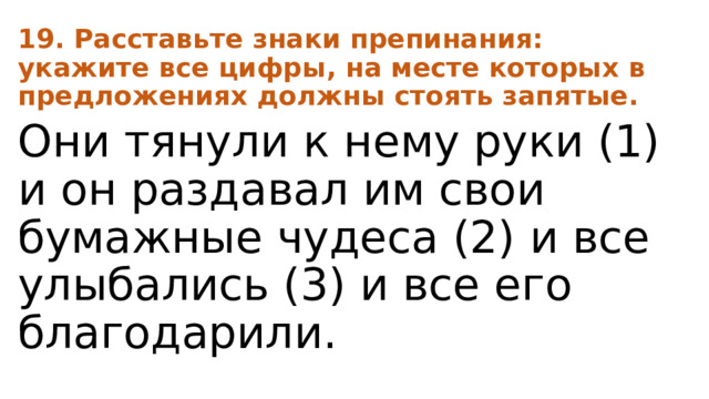 19. Расставьте знаки препинания: укажите все цифры, на месте которых в предложениях должны стоять запятые. Они тянули к нему руки (1) и он раздавал им свои бумажные чудеса (2) и все улыбались (3) и все его благодарили. 