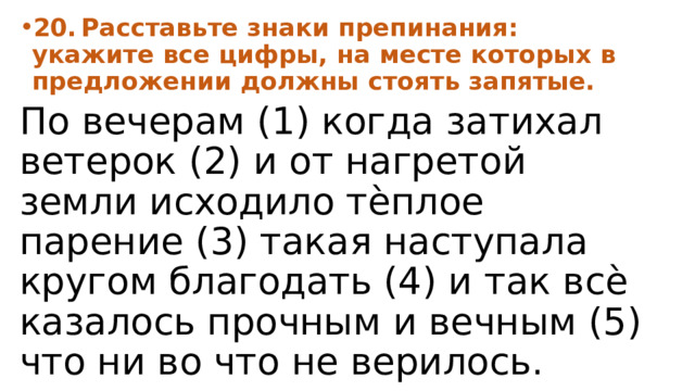 20.  Расставьте знаки препинания: укажите все цифры, на месте которых в предложении должны стоять запятые. По вечерам (1) когда затихал ветерок (2) и от нагретой земли исходило тѐплое парение (3) такая наступала кругом благодать (4) и так всѐ казалось прочным и вечным (5) что ни во что не верилось. 