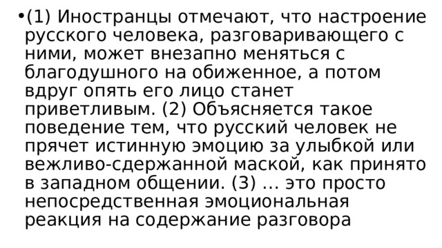 (1) Иностранцы отмечают, что настроение русского человека, разговаривающего с ними, может внезапно меняться с благодушного на обиженное, а потом вдруг опять его лицо станет приветливым. (2) Объясняется такое поведение тем, что русский человек не прячет истинную эмоцию за улыбкой или вежливо-сдержанной маской, как принято в западном общении. (3) … это просто непосредственная эмоциональная реакция на содержание разговора 
