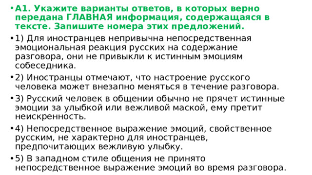 А1. Укажите варианты ответов, в которых верно передана ГЛАВНАЯ информация, содержащаяся в тексте. Запишите номера этих предложений. 1) Для иностранцев непривычна непосредственная эмоциональная реакция русских на содержание разговора, они не привыкли к истинным эмоциям собеседника. 2) Иностранцы отмечают, что настроение русского человека может внезапно меняться в течение разговора. 3) Русский человек в общении обычно не прячет истинные эмоции за улыбкой или вежливой маской, ему претит неискренность. 4) Непосредственное выражение эмоций, свойственное русским, не характерно для иностранцев, предпочитающих вежливую улыбку. 5) В западном стиле общения не принято непосредственное выражение эмоций во время разговора. 