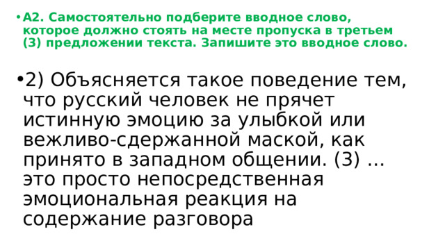 А2. Самостоятельно подберите вводное слово, которое должно стоять на месте пропуска в третьем (3) предложении текста. Запишите это вводное слово. 2) Объясняется такое поведение тем, что русский человек не прячет истинную эмоцию за улыбкой или вежливо-сдержанной маской, как принято в западном общении. (3) … это просто непосредственная эмоциональная реакция на содержание разговора 