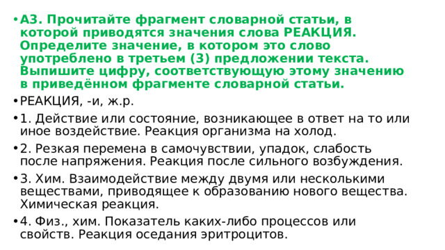 А3. Прочитайте фрагмент словарной статьи, в которой приводятся значения слова РЕАКЦИЯ. Определите значение, в котором это слово употреблено в третьем (3) предложении текста. Выпишите цифру, соответствующую этому значению в приведённом фрагменте словарной статьи. РЕАКЦИЯ, -и, ж.р. 1. Действие или состояние, возникающее в ответ на то или иное воздействие. Реакция организма на холод. 2. Резкая перемена в самочувствии, упадок, слабость после напряжения. Реакция после сильного возбуждения. 3. Хим. Взаимодействие между двумя или несколькими веществами, приводящее к образованию нового вещества. Химическая реакция. 4. Физ., хим. Показатель каких-либо процессов или свойств. Реакция оседания эритроцитов. 
