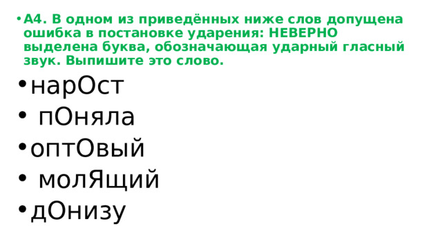 А4. В одном из приведённых ниже слов допущена ошибка в постановке ударения: НЕВЕРНО выделена буква, обозначающая ударный гласный звук. Выпишите это слово. нарОст  пОняла оптОвый  молЯщий дОнизу 