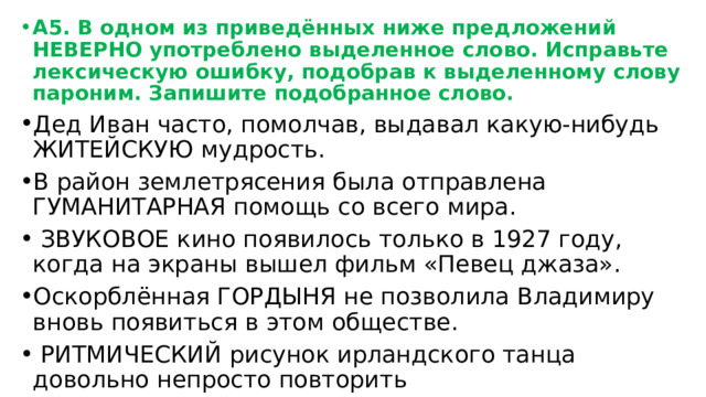 А5. В одном из приведённых ниже предложений НЕВЕРНО употреблено выделенное слово. Исправьте лексическую ошибку, подобрав к выделенному слову пароним. Запишите подобранное слово. Дед Иван часто, помолчав, выдавал какую-нибудь ЖИТЕЙСКУЮ мудрость. В район землетрясения была отправлена ГУМАНИТАРНАЯ помощь со всего мира.  ЗВУКОВОЕ кино появилось только в 1927 году, когда на экраны вышел фильм «Певец джаза». Оскорблённая ГОРДЫНЯ не позволила Владимиру вновь появиться в этом обществе.  РИТМИЧЕСКИЙ рисунок ирландского танца довольно непросто повторить 