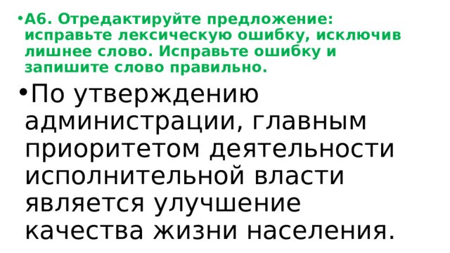 А6. Отредактируйте предложение: исправьте лексическую ошибку, исключив лишнее слово. Исправьте ошибку и запишите слово правильно. По утверждению администрации, главным приоритетом деятельности исполнительной власти является улучшение качества жизни населения. 