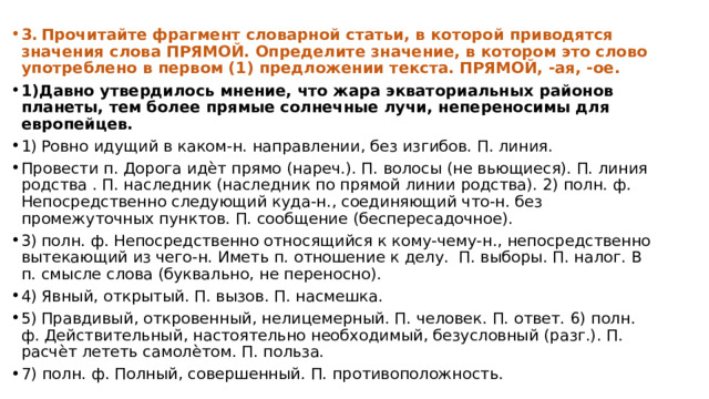 3.  Прочитайте фрагмент словарной статьи, в которой приводятся значения слова ПРЯМОЙ. Определите значение, в котором это слово употреблено в первом (1) предложении текста. ПРЯМОЙ, -ая, -ое. 1)Давно утвердилось мнение, что жара экваториальных районов планеты, тем более прямые солнечные лучи, непереносимы для европейцев. 1)  Ровно идущий в каком-н. направлении, без изгибов. П. линия. Провести п. Дорога идѐт прямо (нареч.). П. волосы (не вьющиеся). П. линия родства . П. наследник (наследник по прямой линии родства). 2) полн. ф. Непосредственно следующий куда-н., соединяющий что-н. без промежуточных пунктов. П. сообщение (беспересадочное). 3)  полн. ф. Непосредственно относящийся к кому-чему-н., непосредственно вытекающий из чего-н. Иметь п. отношение к делу. П. выборы. П. налог. В п. смысле слова (буквально, не переносно). 4)  Явный, открытый. П. вызов. П. насмешка. 5)  Правдивый, откровенный, нелицемерный. П. человек. П. ответ. 6) полн. ф. Действительный, настоятельно необходимый, безусловный (разг.). П. расчѐт лететь самолѐтом. П. польза. 7) полн. ф. Полный, совершенный. П. противоположность. 