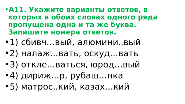 А11. Укажите варианты ответов, в которых в обоих словах одного ряда пропущена одна и та же буква. Запишите номера ответов. 1) сбивч…вый, алюмини..вый 2) налаж…вать, оскуд…вать 3) откле…ваться, юрод…вый 4) дириж…р, рубаш…нка 5) матрос..кий, казах…кий 