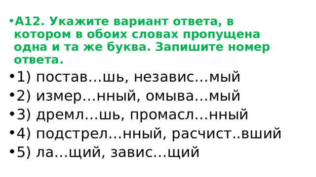 А12. Укажите вариант ответа, в котором в обоих словах пропущена одна и та же буква. Запишите номер ответа. 1) постав…шь, независ…мый 2) измер…нный, омыва…мый 3) дремл…шь, промасл…нный 4) подстрел…нный, расчист..вший 5) ла…щий, завис…щий 