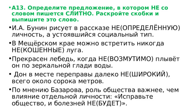 А13. Определите предложение, в котором НЕ со словом пишется СЛИТНО. Раскройте скобки и выпишите это слово. И.А. Бунин рисует в рассказе НЕ(ОПРЕДЕЛЁННУЮ) личность, а устоявшийся социальный тип. В Мещёрском крае можно встретить никогда НЕ(КОШЕННЫЕ) луга. Прекрасен лебедь, когда НЕ(ВОЗМУТИМО) плывёт он по зеркальной глади воды.  Дон в месте переправы далеко НЕ(ШИРОКИЙ), всего около сорока метров. По мнению Базарова, роль общества важнее, чем влияние отдельной личности: «Исправьте общество, и болезней НЕ(БУДЕТ)». 