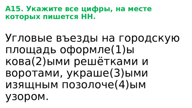 А15. Укажите все цифры, на месте которых пишется НН. Угловые въезды на городскую площадь оформле(1)ы кова(2)ыми решётками и воротами, украше(3)ыми изящным позолоче(4)ым узором. 