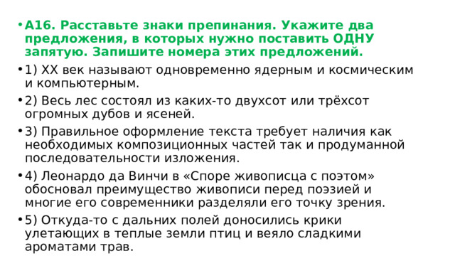 А16. Расставьте знаки препинания. Укажите два предложения, в которых нужно поставить ОДНУ запятую. Запишите номера этих предложений. 1) ХХ век называют одновременно ядерным и космическим и компьютерным. 2) Весь лес состоял из каких-то двухсот или трёхсот огромных дубов и ясеней. 3) Правильное оформление текста требует наличия как необходимых композиционных частей так и продуманной последовательности изложения. 4) Леонардо да Винчи в «Споре живописца с поэтом» обосновал преимущество живописи перед поэзией и многие его современники разделяли его точку зрения. 5) Откуда-то с дальних полей доносились крики улетающих в теплые земли птиц и веяло сладкими ароматами трав. 