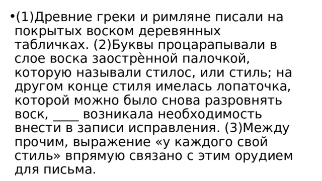 (1)Древние греки и римляне писали на покрытых воском деревянных табличках. (2)Буквы процарапывали в слое воска заострѐнной палочкой, которую называли стилос, или стиль; на другом конце стиля имелась лопаточка, которой можно было снова разровнять воск, ____ возникала необходимость внести в записи исправления. (3)Между прочим, выражение «у каждого свой стиль» впрямую связано с этим орудием для письма. 