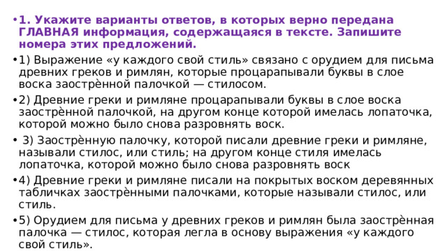 1. Укажите варианты ответов, в которых верно передана ГЛАВНАЯ информация, содержащаяся в тексте. Запишите номера этих предложений. 1) Выражение «у каждого свой стиль» связано с орудием для письма древних греков и римлян, которые процарапывали буквы в слое воска заострѐнной палочкой — стилосом. 2) Древние греки и римляне процарапывали буквы в слое воска заострѐнной палочкой, на другом конце которой имелась лопаточка, которой можно было снова разровнять воск.  3) Заострѐнную палочку, которой писали древние греки и римляне, называли стилос, или стиль; на другом конце стиля имелась лопаточка, которой можно было снова разровнять воск 4) Древние греки и римляне писали на покрытых воском деревянных табличках заострѐнными палочками, которые называли стилос, или стиль. 5) Орудием для письма у древних греков и римлян была заострѐнная палочка — стилос, которая легла в основу выражения «у каждого свой стиль». 