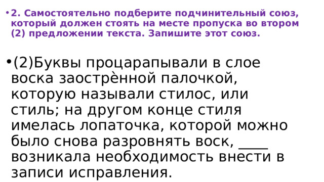 2. Самостоятельно подберите подчинительный союз, который должен стоять на месте пропуска во втором (2) предложении текста. Запишите этот союз.  (2)Буквы процарапывали в слое воска заострѐнной палочкой, которую называли стилос, или стиль; на другом конце стиля имелась лопаточка, которой можно было снова разровнять воск, ____ возникала необходимость внести в записи исправления. 